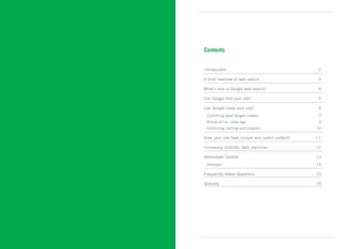 Contents


Introduction	                                      2

A brief overview of web search 	                   3

What’s new in Google web search?	                  4

Can Google find your site?	                        5

Can Google index your site?	                       6
 Controlling what Google indexes	                  7
  Robots.txt vs. meta tags	                        9
 Controlling caching and snippets	                10

Does your site have unique and useful content?	   11

Increasing visibility: best practices	            12

Webmaster Central	                                13
  Sitemaps	                                       14

Frequently Asked Questions	                       15

Glossary	                                         19
 