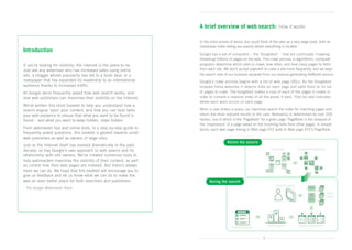 A brief overview of web search: How it works

                                                                       In the most simple of terms, you could think of the web as a very large book, with an
                                                                       impressive index telling you exactly where everything is located.
Introduction
                                                                       Google has a set of computers – the ‘Googlebot’ – that are continually ‘crawling’
                                                                       (browsing) billions of pages on the web. This crawl process is algorithmic: computer
If you’re looking for visibility, the Internet is the place to be. 	   programs determine which sites to crawl, how often, and how many pages to fetch
Just ask any advertiser who has increased sales using online           from each site. We don’t accept payment to crawl a site more frequently, and we keep
ads, a blogger whose popularity has led to a book deal, or a           the search side of our business separate from our revenue-generating AdWords service.
newspaper that has expanded its readership to an international         Google’s crawl process begins with a list of web page URLs. As the Googlebot
audience thanks to increased traffic.                                  browses these websites it detects links on each page and adds them to its list
At Google we’re frequently asked how web search works, and	            of pages to crawl. The Googlebot makes a copy of each of the pages it crawls in
how web publishers can maximise their visibility on the Internet.      order to compile a massive index of all the words it sees. That list also indicates
                                                                       where each word occurs on each page.
We’ve written this short booklet to help you understand how a
search engine ‘sees’ your content, and how you can best tailor         When a user enters a query, our machines search the index for matching pages and
your web presence to ensure that what you want to be found is          return the most relevant results to the user. Relevancy is determined by over 200
found – and what you want to keep hidden, stays hidden.                factors, one of which is the ‘PageRank’ for a given page. PageRank is the measure of
                                                                       the ‘importance’ of a page based on the incoming links from other pages. In simple
From webmaster tips and online tools, to a step-by-step guide to       terms, each web page linking to Web page XYZ adds to Web page XYZ’s PageRank.
frequently asked questions, this booklet is geared towards small
web publishers as well as owners of large sites.
                                                                                        Before the search
Just as the Internet itself has evolved dramatically in the past
decade, so has Google’s own approach to web search and its
relationship with site owners. We’ve created numerous tools to
help webmasters maximise the visibility of their content, as well
as control how their web pages are indexed. But there’s always
more we can do. We hope that this booklet will encourage you to
give us feedback and let us know what we can do to make the
web an even better place for both searchers and publishers.                  During the search
- The Google Webmaster Team




                                                                                                                3
 