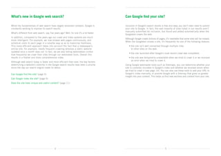 What’s new in Google web search?                                                          Can Google find your site?

While the fundamentals of web search have largely remained constant, Google is            Inclusion in Google’s search results is free and easy; you don’t even need to submit
constantly working to improve its search results.                                         your site to Google. In fact, the vast majority of sites listed in our results aren’t
                                                                                          manually submitted for inclusion, but found and added automatically when the
What’s different from web search, say, five years ago? Well, for one it’s a lot faster.
                                                                                          Googlebot crawls the web.
In addition, compared to five years ago our crawl and index systems are much
                                                                                          Although Google crawls billions of pages, it’s inevitable that some sites will be missed.
more intelligent. For example, we now browse web pages continuously, and
                                                                                          When the Googlebot misses a site, it’s frequently for one of the following reasons:
schedule visits to each page in a smarter way so as to maximise freshness.	
This more efficient approach takes into account the fact that a newspaper’s               	   • he site isn’t well connected through multiple links	
                                                                                                t
online site, for example, needs frequent crawling whereas a static website                      to other sites on the web;
updated once a month does not. In fact, we are also letting webmasters control
                                                                                          	   • the site launched after Google’s most recent crawl was completed;
how frequently we crawl their sites through our webmaster tools. Overall this
results in a fresher and more comprehensive index.                                        	   • he site was temporarily unavailable when we tried to crawl it or we received 	
                                                                                                t
                                                                                                an error when we tried to crawl it.
Although web search today is faster and more efficient than ever, the key factors
determining a website’s visibility in the Google search results have been a priority      Using Google webmaster tools such as Sitemaps, you can determine whether your	
since the day our search engine made its debut:                                           site is currently included in Google’s index and whether we received errors when
                                                                                          we tried to crawl it (see page 14). You can also use these tools to add your URL to	
Can Google find the site? (page 5)                                                        Google’s index manually, or provide Google with a Sitemap that gives us greater	
                                                                                          insight into your content. This helps us find new sections and content from your site.	
Can Google index the site? (page 6)
Does the site have unique and useful content? (page 11)




                                             4                                                                                     5
 