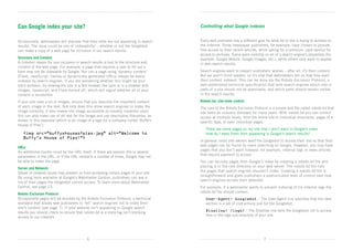 Can Google index your site?                                                             Controlling what Google indexes


Occasionally, webmasters will discover that their sites are not appearing in search     Every web publisher has a different goal for what he or she is trying to achieve on
results. The issue could be one of ‘indexability’ – whether or not the Googlebot        the Internet. Some newspaper publishers, for example, have chosen to provide
can make a copy of a web page for inclusion in our search results.                      free access to their recent articles, while opting for a premium, paid service for
                                                                                        access to archives. Some want visibility on all of a search engine’s properties (for
Structure and Content                                                                   example, Google Mobile, Google Images, etc.), while others only want to appear
A common reason for non-inclusion in search results is tied to the structure and        in web search results.
content of the web page. For example, a page that requires a user to fill out a
form may not be indexable by Google. Nor can a page using ‘dynamic content’             Search engines want to respect publishers’ wishes – after all, it’s their content.
(Flash, JavaScript, frames or dynamically generated URLs) always be easily              But we aren’t mind readers, so it’s vital that webmasters tell us how they want
indexed by search engines. If you are wondering whether this might be your              their content indexed. This can be done via the Robots Exclusion Protocol, a
site’s problem, try viewing the site in a text browser like Lynx or in a browser with   well-established technical specification that tells search engines which site or
images, Javascript, and Flash turned off, which will signal whether all of your         parts of a site should not be searchable, and which parts should remain visible	
content is accessible.                                                                  in the search results.

If your site uses a lot of images, ensure that you describe the important content       Robots.txt: site-wide control
of each image in the text. Not only does this allow search engines to index the         The core of the Robots Exclusion Protocol is a simple text file called robots.txt that
image correctly, it also makes the image accessible to visually impaired users.         has been an industry standard for many years. With robots.txt you can control
You can also make use of alt text for the image and use descriptive filenames, as       access at multiple levels, from the entire site to individual directories, pages of a
shown in this example (which is an image of a logo for a company called ‘Buffy’s        specific type, or even individual pages.
House of Pies’):
                                                                                        	   There are some pages on my site that I don’t want in Google’s index.	
                                                                                            
	 img src=”buffyshouseofpies.jpg” alt=”Welcome to
                                                                                           How do I keep them from appearing in Google’s search results?
  Buffy’s House of Pies!”
                                                                                        In general, most site owners want the Googlebot to access their site so that their
                                                                                        web pages can be found by users searching on Google. However, you may have
URLs
                                                                                        pages that you don’t want indexed: for example, internal logs or news articles
An additional hurdle could be the URL itself. If there are session IDs or several
                                                                                        that require payment to access.
parameters in the URL, or if the URL redirects a number of times, Google may not
be able to index the page.                                                              You can exclude pages from Google’s index by creating a robots.txt file and
                                                                                        placing it in the root directory on your web server. The robots.txt file lists
Server and Network
                                                                                        the pages that search engines shouldn’t index. Creating a robots.txt file is
Server or network issues may prevent us from accessing certain pages of your site.
                                                                                        straightforward and gives publishers a sophisticated level of control over how
By using tools available at Google’s Webmaster Central, publishers can see a
                                                                                        search engines access their websites.
list of their pages the Googlebot cannot access. To learn more about Webmaster
Central, see page 13.                                                                   For example, if a webmaster wants to prevent indexing of his internal logs the
                                                                                        robots.txt file should contain:
Robots Exclusion Protocol
Occasionally pages will be blocked by the Robots Exclusion Protocol, a technical        	 ser-Agent: Googlebot – The User-Agent line specifies that the next
                                                                                          U
standard that allows web publishers to ‘tell’ search engines not to index their             section is a set of instructions just for the Googlebot.  
site’s content (see page 7). If your website isn’t appearing in Google search
                                                                                        	 isallow: /logs/ – The Disallow line tells the Googlebot not to access
                                                                                          D
results you should check to ensure that robots.txt or a meta tag isn’t blocking
access to our crawlers.                                                                     files in the logs sub-directory of your site.




                                             6                                                                                    7
 