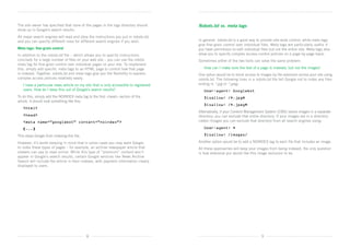 The site owner has specified that none of the pages in the logs directory should        Robots.txt vs. meta tags
show up in Google’s search results.
All major search engines will read and obey the instructions you put in robots.txt,	
and you can specify different rules for different search engines if you wish.           In general, robots.txt is a good way to provide site-wide control, while meta tags
                                                                                        give fine-grain control over individual files. Meta tags are particularly useful if
Meta tags: fine-grain control                                                           you have permission to edit individual files but not the entire site. Meta tags also
In addition to the robots.txt file – which allows you to specify instructions           allow you to specify complex access-control policies on a page-by-page basis.
concisely for a large number of files on your web site – you can use the robots         Sometimes either of the two tools can solve the same problem:
meta tag for fine-grain control over individual pages on your site. To implement
this, simply add specific meta tags to an HTML page to control how that page            	   How can I make sure the text of a page is indexed, but not the images?
is indexed. Together, robots.txt and meta tags give you the flexibility to express      One option would be to block access to images by file extension across your site using	
complex access policies relatively easily.                                              robots.txt. The following lines in a robots.txt file tell Google not to index any files
	   I
     have a particular news article on my site that is only accessible to registered   ending in *.jpg or *.jpeg:
    users. How do I keep this out of Google’s search results?                           	 User-agent: Googlebot
To do this, simply add the NOINDEX meta tag to the first head section of the          	 Disallow: /*.jpg$
article. It should look something like this:
                                                                                        	 Disallow: /*.jpeg$
	 html
                                                                                        Alternatively, if your Content Management System (CMS) stores images in a separate
	 head                                                                                directory, you can exclude that entire directory. If your images are in a directory
	 meta name=”googlebot” content=”noindex”                                             called /images you can exclude that directory from all search engines using:

	 [...]                                                                                 	 User-agent: *

This stops Google from indexing this file.                                              	 Disallow: /images/

However, it’s worth keeping in mind that in some cases you may want Google              Another option would be to add a NOINDEX tag to each file that includes an image.
to index these types of pages – for example, an archive newspaper article that          All these approaches will keep your images from being indexed; the only question
viewers can pay to read online. While this type of “premium” content won’t              is how extensive you would like this image exclusion to be.
appear in Google’s search results, certain Google services like News Archive
Search will include the article in their indexes, with payment information clearly
displayed to users.




                                             8                                                                                  9
 