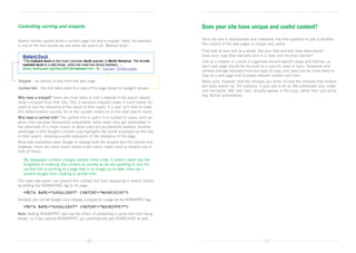 Controlling caching and snippets                                                            Does your site have unique and useful content?

Search results usually show a cached page link and a snippet. Here, for example,            Once the site is discoverable and indexable, the final question to ask is whether
is one of the first results we see when we search for ‘Mallard duck’:                       the content of the web pages is unique and useful.
                                                                                            First look at your text as a whole. Are your title and text links descriptive?	
                                                                                            Does your copy flow naturally and in a clear and intuitive manner?
                                                                                            Just as a chapter in a book is organised around specific areas and themes, so
                                                                                            each web page should be focused on a specific area or topic. Keywords and
                                                                                            phrases emerge naturally from this type of copy, and users are far more likely to
                                                                                            stay on a web page that provides relevant content and links.
Snippet – an extract of text from the web page                                              Make sure, however, that the phrases you write include the phrases that visitors
                                                                                            will likely search for. For instance, if your site is for an MG enthusiast club, make
Cached link – this link takes users to a copy of the page stored on Google’s servers
                                                                                            sure the words ‘MG’ and ‘cars’ actually appear in the copy, rather than only terms
                                                                                            like ‘British automobiles’.
Why have a snippet? Users are more likely to visit a website if the search results
show a snippet from that site. This is because snippets make it much easier for
users to see the relevance of the result to their query. If a user isn’t able to make
this determination quickly, he or she usually moves on to the next search result.
Why have a cached link? The cached link is useful in a number of cases, such as
when sites become temporarily unavailable; when news sites get overloaded in
the aftermath of a major event; or when sites are accidentally deleted. Another
advantage is that Google’s cached copy highlights the words employed by the user
in their search, allowing a quick evaluation of the relevance of the page.
Most web publishers want Google to display both the snippet and the cached link.
However, there are some cases where a site owner might want to disable one or
both of these:

	   My newspaper content changes several times a day. It doesn’t seem like the
    
    Googlebot is indexing that content as quickly as we are updating it, and the
    cached link is pointing to a page that is no longer up-to-date. How can I
    prevent Google from creating a cached link?
The news site owner can prevent this cached link from appearing in search results
by adding the NOARCHIVE tag to its page:
	 META NAME=”GOOGLEBOT” CONTENT=”NOARCHIVE”

Similarly, you can tell Google not to display a snippet for a page via the NOSNIPPET tag:
	 META NAME=”GOOGLEBOT” CONTENT=”NOSNIPPET”

Note: Adding NOSNIPPET also has the effect of preventing a cache link from being
shown, so if you specify NOSNIPPET, you automatically get NOARCHIVE as well.




                                             10                                                                                     11
 