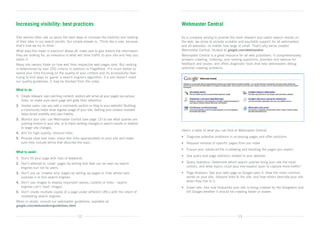 Increasing visibility: best practices                                                          Webmaster Central

Site owners often ask us about the best ways to increase the visibility and ranking            As a company aiming to provide the most relevant and useful search results on
of their sites in our search results. Our simple answer is, ‘Think like a user, because        the web, we strive to provide scalable and equitable support for all webmasters
that’s how we try to think.’                                                                   and all websites, no matter how large or small. That’s why we’ve created
What does this mean in practice? Above all, make sure to give visitors the information         Webmaster Central, located at google.com/webmasters.
they are looking for, as relevance is what will drive traffic to your site and help you        Webmaster Central is a great resource for all web publishers. It comprehensively
retain it.                                                                                     answers crawling, indexing, and ranking questions; provides and avenue for
Many site owners fixate on how well their respective web pages rank. But ranking               feedback and issues; and offers diagnostic tools that help webmasters debug
is determined by over 200 criteria in addition to PageRank. It’s much better to                potential crawling problems.
spend your time focusing on the quality of your content and its accessibility than
trying to find ways to ‘game’ a search engine’s algorithm. If a site doesn’t meet
our quality guidelines, it may be blocked from the index.

What to do:
1.	  reate relevant, eye-catching content: visitors will arrive at your pages via various
    C
    links, so make sure each page will grab their attention.
2.	 nvolve users: can you add a comments section or blog to your website? Building
    I
    a community helps drive regular usage of your site. Getting your visitors involved
    helps boost visibility and user fidelity.
3.	  onitor your site: use Webmaster Central (see page 13) to see what queries are
    M
    pushing visitors to your site, or to track ranking changes in search results in relation
    to larger site changes.
                                                                                               Here’s a taste of what you can find at Webmaster Central.
4.	 Aim for high-quality, inbound links.
5.	  rovide clear text links: place text links appropriately on your site and make
    P                                                                                          •	 Diagnose potential problems in accessing pages and offer solutions
    sure they include terms that describe the topic.                                           •	 Request removal of specific pages from our index
                                                                                               •	 Ensure your robots.txt file is allowing and blocking the pages you expect
What to avoid:
                                                                                               •	 See query and page statistics related to your website:
1.	 Don’t fill your page with lists of keywords.
2.	 Don’t attempt to ‘cloak’ pages by writing text that can be seen by search 	                •	  uery statistics: Determine which search queries bring your site the most
                                                                                                  Q
	 engines but not by users.                                                                       visitors, and what topics could your site expand upon to capture more traffic?
3.	 Don’t put up ‘crawler only’ pages by setting up pages or links whose sole 	                •	  age Analysis: See your web page as Google sees it. View the most common
                                                                                                  P
	 purpose is to fool search engines.                                                              words on your site, inbound links to the site, and how others describe your site
4.	 Don’t use images to display important names, content or links – search 	                      when they link to it.
	 engines can’t ‘read’ images.                                                                 •	  rawl rate: See how frequently your site is being crawled by the Googlebot and
                                                                                                  C
5.	  on’t create multiple copies of a page under different URLs with the intent of
    D                                                                                             tell Google whether it should be crawling faster or slower.
    misleading search engines.
When in doubt, consult our webmaster guidelines, available at: 	
google.com/webmasters/guidelines.html


                                              12                                                                                     13
 
