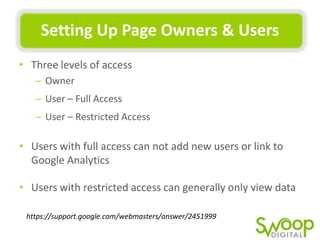 SeMng	
  Up	
  Page	
  Owners	
  &	
  Users	
  
•  Three	
  levels	
  of	
  access	
  
–  Owner	
  
–  User	
  –	
  Full	
  Access	
  
–  User	
  –	
  Restricted	
  Access	
  

•  Users	
  with	
  full	
  access	
  can	
  not	
  add	
  new	
  users	
  or	
  link	
  to	
  
Google	
  AnalyUcs	
  
•  Users	
  with	
  restricted	
  access	
  can	
  generally	
  only	
  view	
  data	
  
	
  

h"ps://support.google.com/webmasters/answer/2451999	
  

 