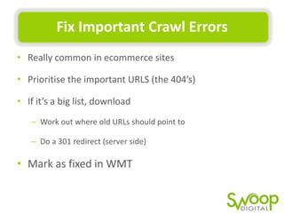 Fix	
  Important	
  Crawl	
  Errors	
  
•  Really	
  common	
  in	
  ecommerce	
  sites	
  
•  PrioriUse	
  the	
  important	
  URLS	
  (the	
  404’s)	
  
•  If	
  it’s	
  a	
  big	
  list,	
  download	
  	
  
–  Work	
  out	
  where	
  old	
  URLs	
  should	
  point	
  to	
  	
  
–  Do	
  a	
  301	
  redirect	
  (server	
  side)	
  	
  

•  Mark	
  as	
  ﬁxed	
  in	
  WMT	
  

 