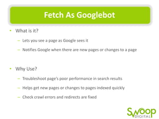 Fetch	
  As	
  Googlebot	
  
•  What	
  is	
  it?	
  	
  
–  Lets	
  you	
  see	
  a	
  page	
  as	
  Google	
  sees	
  it	
  	
  
–  NoUﬁes	
  Google	
  when	
  there	
  are	
  new	
  pages	
  or	
  changes	
  to	
  a	
  page	
  

•  Why	
  Use?	
  
–  Troubleshoot	
  page’s	
  poor	
  performance	
  in	
  search	
  results	
  	
  
–  Helps	
  get	
  new	
  pages	
  or	
  changes	
  to	
  pages	
  indexed	
  quickly	
  
–  Check	
  crawl	
  errors	
  and	
  redirects	
  are	
  ﬁxed	
  

 