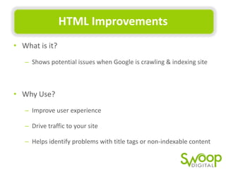 HTML	
  Improvements	
  
•  What	
  is	
  it?	
  	
  
–  Shows	
  potenUal	
  issues	
  when	
  Google	
  is	
  crawling	
  &	
  indexing	
  site	
  

•  Why	
  Use?	
  
–  Improve	
  user	
  experience	
  
–  Drive	
  traﬃc	
  to	
  your	
  site	
  	
  
–  Helps	
  idenUfy	
  problems	
  with	
  Utle	
  tags	
  or	
  non-­‐indexable	
  content	
  

 