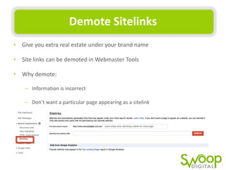 Demote	
  Sitelinks	
  
•  Give	
  you	
  extra	
  real	
  estate	
  under	
  your	
  brand	
  name	
  
•  Site	
  links	
  can	
  be	
  demoted	
  in	
  Webmaster	
  Tools	
  
•  Why	
  demote:	
  
–  InformaUon	
  is	
  incorrect	
  	
  
–  Don’t	
  want	
  a	
  parUcular	
  page	
  appearing	
  as	
  a	
  sitelink	
  

 
