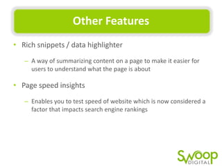 Other	
  Features	
  
•  Rich	
  snippets	
  /	
  data	
  highlighter	
  
–  A	
  way	
  of	
  summarizing	
  content	
  on	
  a	
  page	
  to	
  make	
  it	
  easier	
  for	
  
users	
  to	
  understand	
  what	
  the	
  page	
  is	
  about	
  	
  

•  Page	
  speed	
  insights	
  
–  Enables	
  you	
  to	
  test	
  speed	
  of	
  website	
  which	
  is	
  now	
  considered	
  a	
  
factor	
  that	
  impacts	
  search	
  engine	
  rankings	
  

 