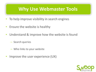 Why	
  Use	
  Webmaster	
  Tools	
  
•  To	
  help	
  improve	
  visibility	
  in	
  search	
  engines	
  
•  Ensure	
  the	
  website	
  is	
  healthy	
  
•  Understand	
  &	
  improve	
  how	
  the	
  website	
  is	
  found	
  
–  Search	
  queries	
  
–  Who	
  links	
  to	
  your	
  website	
  

•  Improve	
  the	
  user	
  experience	
  (UX)	
  

 