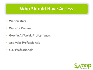 Who	
  Should	
  Have	
  Access	
  
•  Webmasters	
  	
  
•  Website	
  Owners	
  
•  Google	
  AdWords	
  Professionals	
  
•  AnalyUcs	
  Professionals	
  
•  SEO	
  Professionals	
  

 