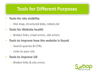 Tools	
  for	
  Diﬀerent	
  Purposes	
  
•  Tools	
  for	
  site	
  visibility	
  
–  Site	
  map,	
  structured	
  data,	
  robots.txt	
  

•  Tools	
  for	
  Website	
  health	
  
–  Broken	
  links,	
  crawl	
  errors,	
  site	
  errors	
  

•  Tools	
  to	
  improve	
  how	
  the	
  website	
  is	
  found	
  
–  Search	
  queries	
  &	
  CTRs	
  
–  Links	
  to	
  your	
  site	
  

•  Tools	
  to	
  improve	
  UX	
  
–  Broken	
  links	
  &	
  site	
  errors	
  

 