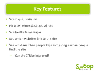 Key	
  Features	
  
•  Sitemap	
  submission	
  
•  Fix	
  crawl	
  errors	
  &	
  set	
  crawl	
  rate	
  
•  Site	
  health	
  &	
  messages	
  
•  See	
  which	
  websites	
  link	
  to	
  the	
  site	
  
•  See	
  what	
  searches	
  people	
  type	
  into	
  Google	
  when	
  people	
  
ﬁnd	
  the	
  site	
  
–  Can	
  the	
  CTR	
  be	
  improved?	
  

 