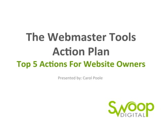The	
  Webmaster	
  Tools	
  	
  
Ac0on	
  Plan	
  
Top	
  5	
  Ac0ons	
  For	
  Website	
  Owners	
  
Presented	
  by:	
  Carol	
  Poole	
  
 