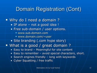 Domain Registration (Cont) Why do I need a domain ? IP alone – not a good idea ! Free sub-domain / user options. www.sub.domain.com www.domain.com/~user   Site branding (.com hype story)  What is a good / great domain ? Easy to brand – Meaningful for site content Easy to remember – avoid special characters, short.  Search engines friendly – long with keywords Cyber Squatting / free traffic 