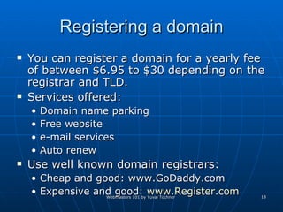 Registering a domain You can register a domain for a yearly fee of between $6.95 to $30 depending on the registrar and TLD. Services offered:  Domain name parking  Free website e-mail services Auto renew Use well known domain registrars:  Cheap and good: www.GoDaddy.com  Expensive and good:  www.Register.com 