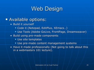 Web Design Available options: Build it yourself  Code it (Notepad, EditPlus, XEmacs…) Use Tools (Adobe GoLive, FrontPage, Dreamweaver) Build using pre-made components Use site templates Use pre-made content management systems Have it made professionally (Not going to talk about this in a webmasters 101 lecture). 