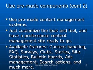 Use pre-made components (cont 2) Use pre-made content management systems. Just customize the look and feel, and have a professional content management site ready to go. Available features: Content handling, FAQ, Surveys, Clubs, Stories, Site Statistics, Bulletin boards, Ads management, Search options, and much more. 