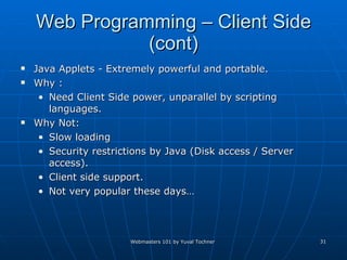 Web Programming – Client Side (cont) Java Applets - Extremely powerful and portable. Why : Need Client Side power, unparallel by scripting languages. Why Not: Slow loading Security restrictions by Java (Disk access / Server access). Client side support. Not very popular these days… 