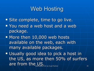 Web Hosting Site complete, time to go live. You need a web host and a web package. More then 10,000 web hosts available on the web, each with many available packages. Usually good idea to pick a host in the US, as more then 50% of surfers are from the US.  