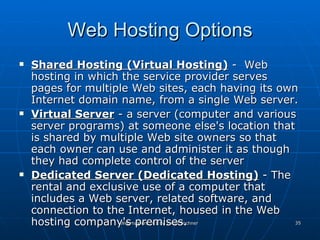 Web Hosting Options Shared Hosting (Virtual Hosting)  -  Web hosting in which the service provider serves pages for multiple Web sites, each having its own Internet domain name, from a single Web server. Virtual Server  - a server (computer and various server programs) at someone else's location that is shared by multiple Web site owners so that each owner can use and administer it as though they had complete control of the server  Dedicated Server (Dedicated Hosting)  - The rental and exclusive use of a computer that includes a Web server, related software, and connection to the Internet, housed in the Web hosting company's premises.  