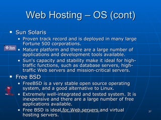 Web Hosting – OS (cont) Sun Solaris Proven track record and is deployed in many large Fortune 500 corporations.  Mature platform and there are a large number of applications and development tools available.  Sun's capacity and stability make it ideal for high-traffic functions, such as database servers, high-traffic Web servers and mission-critical servers.  Free BSD FreeBSD is a very stable open source operating system, and a good alternative to Linux.  Extremely well-integrated and tested system. It is inexpensive and there are a large number of free applications available.  Free BSD is ideal for Web servers and virtual hosting servers.  