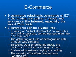 E-Commerce E-commerce (electronic commerce or EC) is the buying and selling of goods and services on the Internet, especially the World Wide Web.  E-commerce can be divided into:  E-tailing or "virtual storefronts" on Web sites with online catalogs, sometimes gathered into a "virtual mall"  The gathering and use of demographic data through Web contacts  Electronic Data Interchange ( EDI ), the business-to-business exchange of data  Business-to-business buying and selling  The security of business transactions (whatis.com) 