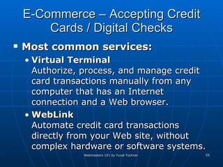 E-Commerce – Accepting Credit Cards / Digital Checks Most common services: Virtual Terminal Authorize, process, and manage credit card transactions manually from any computer that has an Internet connection and a Web browser.  WebLink Automate credit card transactions directly from your Web site, without complex hardware or software systems.  
