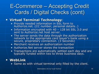 E-Commerce – Accepting Credit Cards / Digital Checks (cont) Virtual Terminal   Technology :  Provide needed information in SSL form to Authorize.net. (CC number, personal details..) Information encrypted with 40 – 128 bit SSL 3.0 and sent to Authorize.net host server. The server sends the data through the authorization network to the appropriate card issuer's bank using a secure, proprietary connection. (3 Seconds) Merchant receives an authorization number  Authorize.Net server stores the transaction  Transactions are automatically settled each day and are typically funded within two to three business days. WebLink Same as with virtual terminal only filled by the client. 