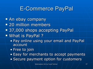 E-Commerce PayPal An ebay company 20 million members  37,000 shops accepting PayPal What is PayPal ? Pay online using your email and PayPal account Free to join Easy for merchants to accept payments Secure payment option for customers 