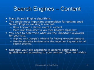 Search Engines – Content Many Search Engine algorithms. The single most important precondition for getting good Search Engines ranking is content. Basic keyword / phrase search in content More links from other to you (See Google’s algorithm) You need to determine what are the important keywords for your site. Sign up with Google’s AdWord for finding keyword statistics.  Use the statistics to determine the important keywords for all search engines.  Optimize your site according to general optimization guidelines and according to your content. (See next slide). 