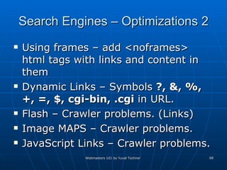Search Engines – Optimizations 2 Using frames – add <noframes> html tags with links and content in them Dynamic Links – Symbols  ?, &, %, +, =, $, cgi-bin, .cgi  in URL.  Flash – Crawler problems. (Links) Image MAPS – Crawler problems. JavaScript Links – Crawler problems. 