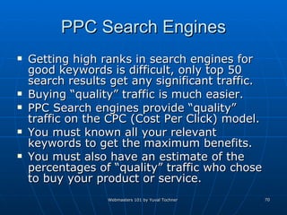 PPC Search Engines Getting high ranks in search engines for good keywords is difficult, only top 50 search results get any significant traffic. Buying “quality” traffic is much easier. PPC Search engines provide “quality” traffic on the CPC (Cost Per Click) model. You must known all your relevant keywords to get the maximum benefits.  You must also have an estimate of the percentages of “quality” traffic who chose to buy your product or service. 