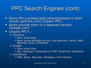 PPC Search Engines (cont) Some PPC’s embed paid advertisements in their results (goClick.com) (Classic PPC) Some provide them in a separate section (Google.com)  Largest PPC’s : Overture  Many small sites.  Many strong affiliates for top 3 bid positions: Yahoo, MSN, Altavista, Lycos, InfoSpace. Google Some small sites. AOL, Netscape, CompuServe, AT&T, EarthLink, Sympatico  LookSmart MSN, About, Altavista, InfoSpace, Time Warner. 