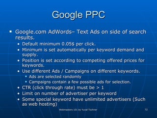 Google PPC Google.com AdWords– Text Ads on side of search results. Default minimum 0.05$ per click. Minimum is set automatically per keyword demand and supply.  Position is set according to competing offered prices for keywords. Use different Ads / Campaigns on different keywords. Ads are selected randomly Campaigns contain a few possible ads for selection. CTR (click through rate) must be > 1 Limit on number of advertiser per keyword Some special keyword have unlimited advertisers (Such as web hosting) 