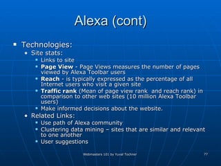 Alexa (cont) Technologies: Site stats:  Links to site Page View  - Page Views measures the number of pages viewed by Alexa Toolbar users  Reach  - is typically expressed as the percentage of all Internet users who visit a given site  Traffic rank  (Mean of page view rank  and reach rank) in comparison to other web sites (10 million Alexa Toolbar users)  Make informed decisions about the website. Related Links:  Use path of Alexa community Clustering data mining – sites that are similar and relevant to one another  User suggestions 