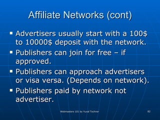 Affiliate Networks (cont) Advertisers usually start with a 100$ to 10000$ deposit with the network. Publishers can join for free – if approved. Publishers can approach advertisers or visa versa. (Depends on network). Publishers paid by network not advertiser.  