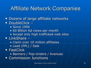 Affiliate Network Companies Dozens of large affiliate networks DoubleClick – Since 1996 60 Billion Ad views per month Accept only high trafficked web sites LinkShare – Claim over 10 million affiliates Lead (PPL) / Sale FastClick Banners / Pop-Unders / Avenues  Commission Junctions 