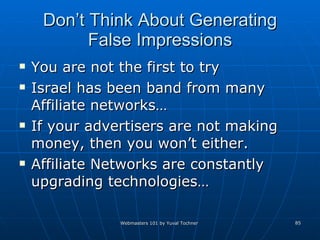 Don’t Think About Generating False Impressions You are not the first to try Israel has been band from many Affiliate networks… If your advertisers are not making money, then you won’t either. Affiliate Networks are constantly upgrading technologies… 