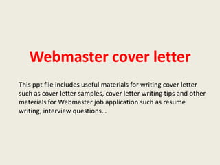 Webmaster cover letter
This ppt file includes useful materials for writing cover letter
such as cover letter samples, cover letter writing tips and other
materials for Webmaster job application such as resume
writing, interview questions…

 