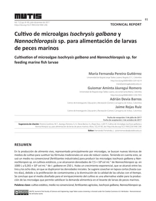 TECHNICAL REPORT
Vol. 7 (2) pp. 81-85, julio-diciembre de 2017
https://doi.org/10.21789/22561498.1246
Cultivo de microalgas Isochrysis galbana y
Nannochloropsis sp. para alimentación de larvas
de peces marinos
Cultivation of microalgae Isochrysis galbana and Nannochloropsis sp. for
feeding marine fish larvae
María Fernanda Pereira Gutiérrez
Universidad de BogotáJorge Tadeo Lozano, Bogotá, D. C., Colombia
http://orcid.org/0000-0003-3291-8214
mariaf.pereirag@utadeo.edu.co
Guiomar Aminta Jáuregui Romero
Universidad de BogotáJorge Tadeo Lozano, seccional Santa Marta, Colombia
http://orcid.org/0000-0003-1239-7933
Adrián Devia Barros
Centro de Investigación, Educación y Recreación (Ceiner), Cartagena de Indias, Colombia
Jaime Rojas Ruiz
Centro de Investigación, Educación y Recreación (Ceiner), Cartagena de Indias, Colombia
Fecha de recepción: 5 de julio de 2017
Fecha de aceptación: 2 de octubre de 2017
Sugerencia de citación: Pererira Gutiérrez, M. F., Jáuregui Romero, G. A., Devia Barros, A. y Rojas Ruiz, J. (2017). Cultivo de microalgas Isochrysis galbana y
Nannochloropsis sp. para alimentación de larvas de peces marinos. Mutis, 7(2), 81-85, doi: http://dx.doi.org/10.21789/22561498.1246
Editor: Hernández Fernández, J. javier.hernandez@utadeo.edu.co
RESUMEN
En la producción de alimento vivo, representado principalmente por microalgas, se buscan nuevas técnicas de
medios de cultivo para sustituir las fórmulas tradicionales en aras de reducir costos. Teniendo en cuenta esto, se
usó un medio no convencional (fertilizantes industriales) para producir las microalgas Isochrysis galbana y Nan-
nochloropsis sp. en cultivos estáticos, y se alcanzaron densidades de 7,5 × 106
cel mL–1
de Nannochloropsis sp. en
1000 L y 0,265 × 106
cel mL–1
de I. galbana en 250 L. Hubo un crecimiento exponencial, que se alcanzó entre los
tres y los ocho días, en que se duplicaron las densidades iniciales. Se sugiere cosechar en lapsos cortos (hasta cua-
tro días), debido a la proliferación de contaminantes y la disminución de la calidad de las células con el tiempo.
Se concluye que el medio diseñado para el enriquecimiento del cultivo es una alternativa viable para la produc-
ción de las microalgas que permite satisfacer la demanda alimenticia en el levante de larvas de peces marinos.
Palabras clave: cultivo estático, medio no convencional, fertilizantes agrícolas, Isochrysis galbana, Nannochloropsis sp.
MUTIS, Journal of the Faculty of Sciences and Engineering, Jorge Tadeo Lozano University, is licensed under the Creative Commons 4.0: Attribution - Noncommercial -
No derivative works
81
 