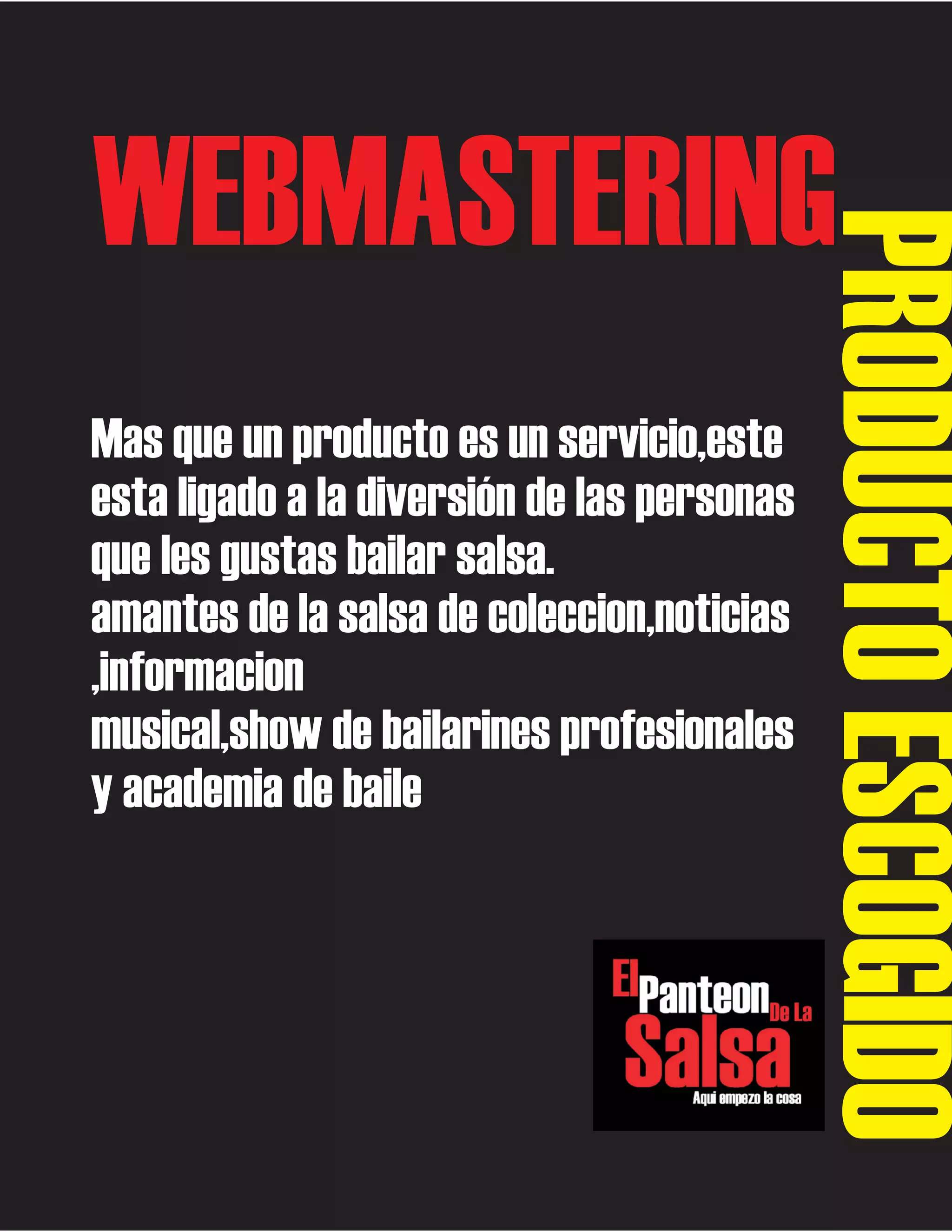 Mas que un producto es un servicio,este
esta ligado a la diversión de las personas
que les gustas bailar salsa.
amantes de la salsa de coleccion,noticias
,informacion
musical,show de bailarines profesionales
y academia de baile

PRODUCTO ESCOGIDO

WEBMASTERING

 