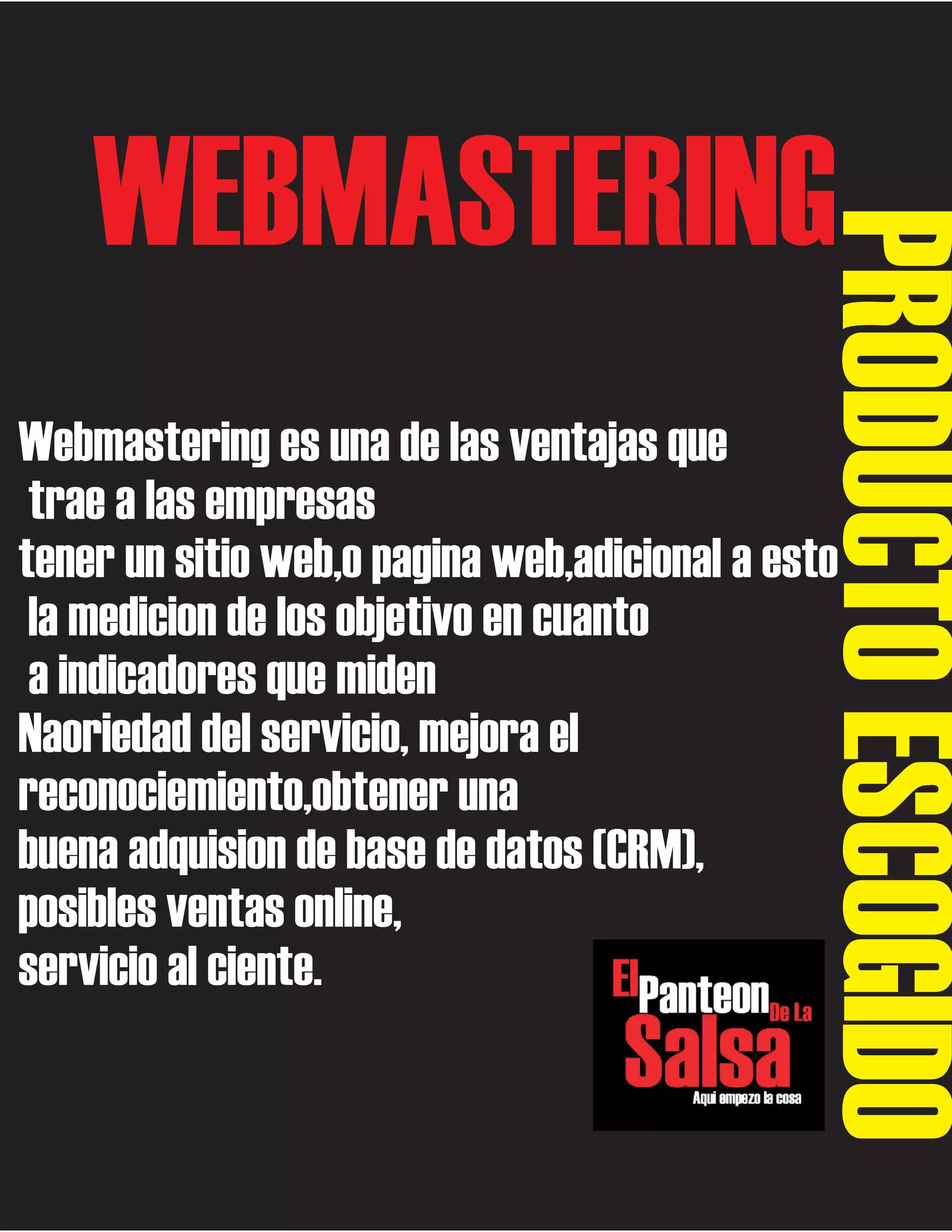 PRODUCTO ESCOGIDO

WEBMASTERING

Webmastering es una de las ventajas que
trae a las empresas
tener un sitio web,o pagina web,adicional a esto
la medicion de los objetivo en cuanto
a indicadores que miden
Naoriedad del servicio, mejora el
reconociemiento,obtener una
buena adquision de base de datos (CRM),
posibles ventas online,
servicio al ciente.

 