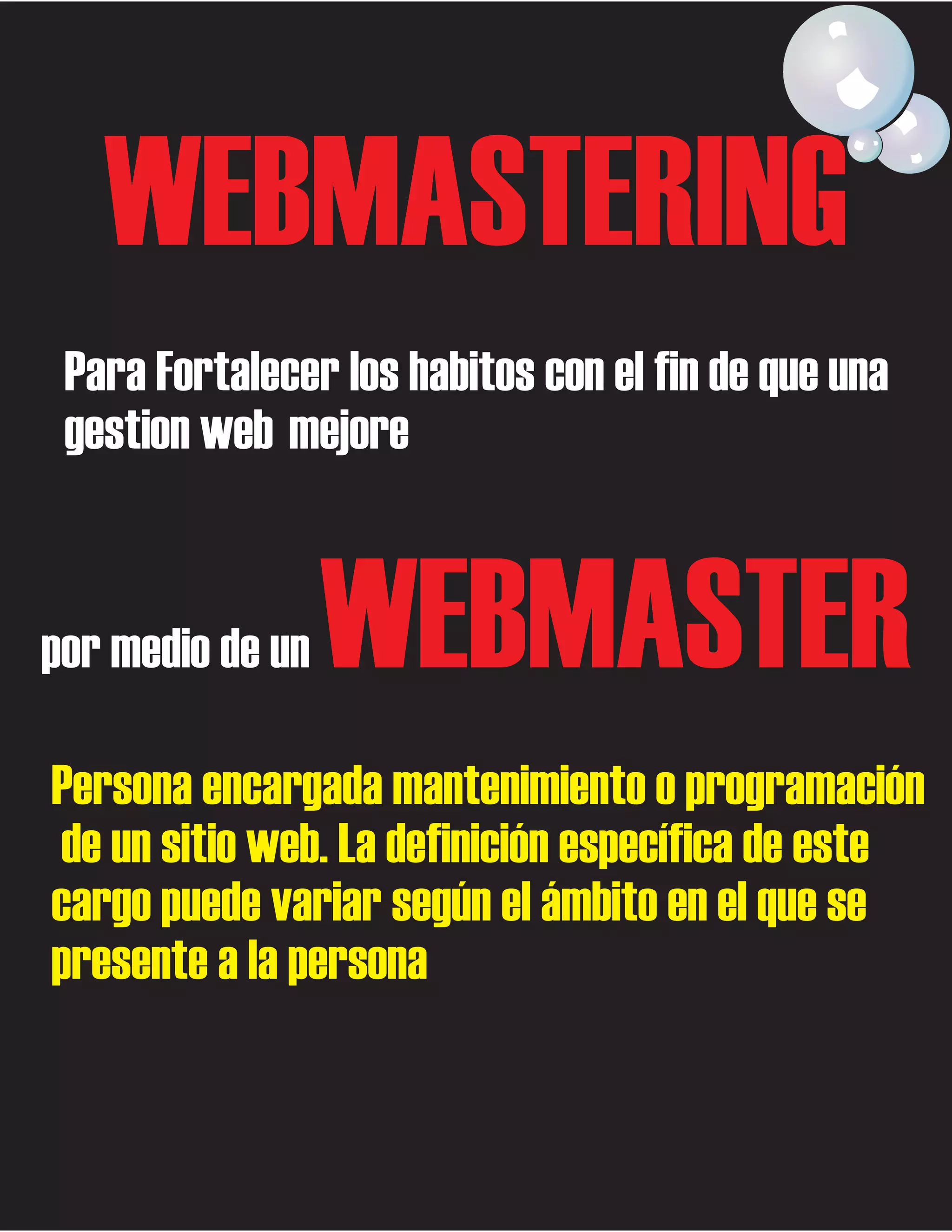 WEBMASTERING
Para Fortalecer los habitos con el fin de que una
gestion web mejore

por medio de un

WEBMASTER

Persona encargada mantenimiento o programación
de un sitio web. La definición específica de este
cargo puede variar según el ámbito en el que se
presente a la persona

 