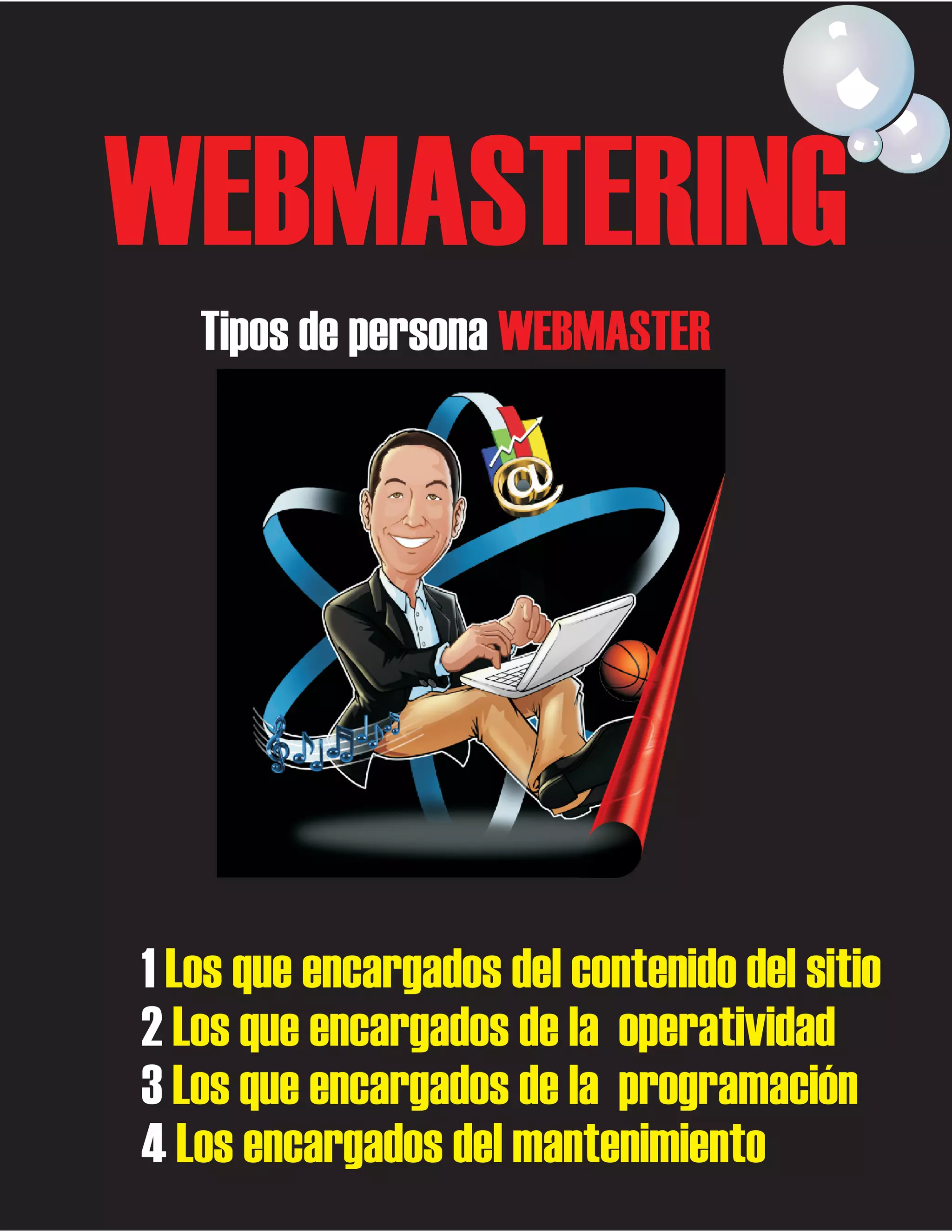 WEBMASTERING
Tipos de persona WEBMASTER

1 Los que encargados del contenido del sitio
2 Los que encargados de la operatividad
3 Los que encargados de la programación
4 Los encargados del mantenimiento

 