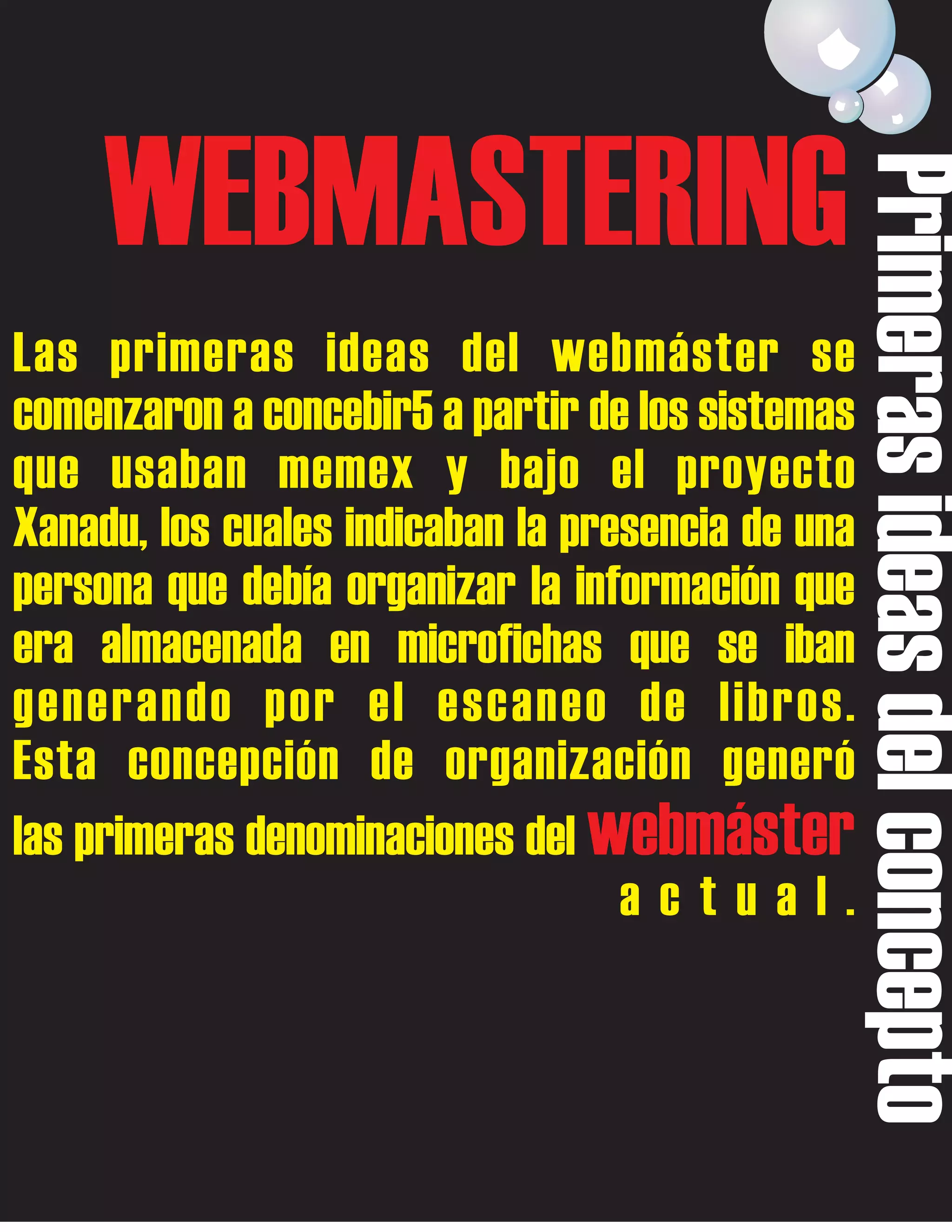 Las primeras ideas del webmáster se
comenzaron a concebir5 a partir de los sistemas
que usaban memex y bajo el proyecto
Xanadu, los cuales indicaban la presencia de una
persona que debía organizar la información que
era almacenada en microfichas que se iban
generando por el escaneo de libros.
Esta concepción de organización generó
las primeras denominaciones del webmáster
actual.

Primeras ideas del concepto

WEBMASTERING

 