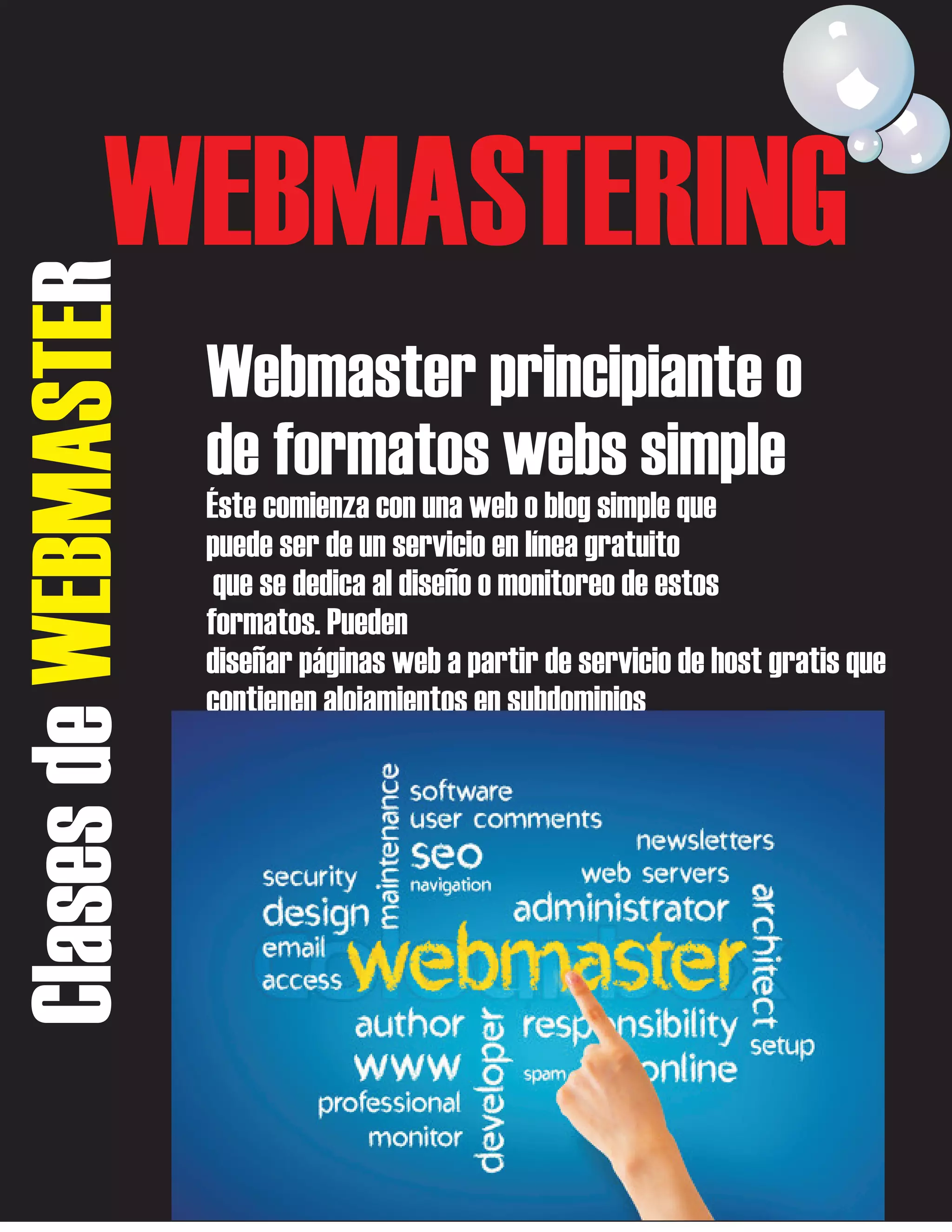Clases de WEBMASTER

WEBMASTERING
Webmaster principiante o
de formatos webs simple
Éste comienza con una web o blog simple que
puede ser de un servicio en línea gratuito
que se dedica al diseño o monitoreo de estos
formatos. Pueden
diseñar páginas web a partir de servicio de host gratis que
contienen alojamientos en subdominios

 