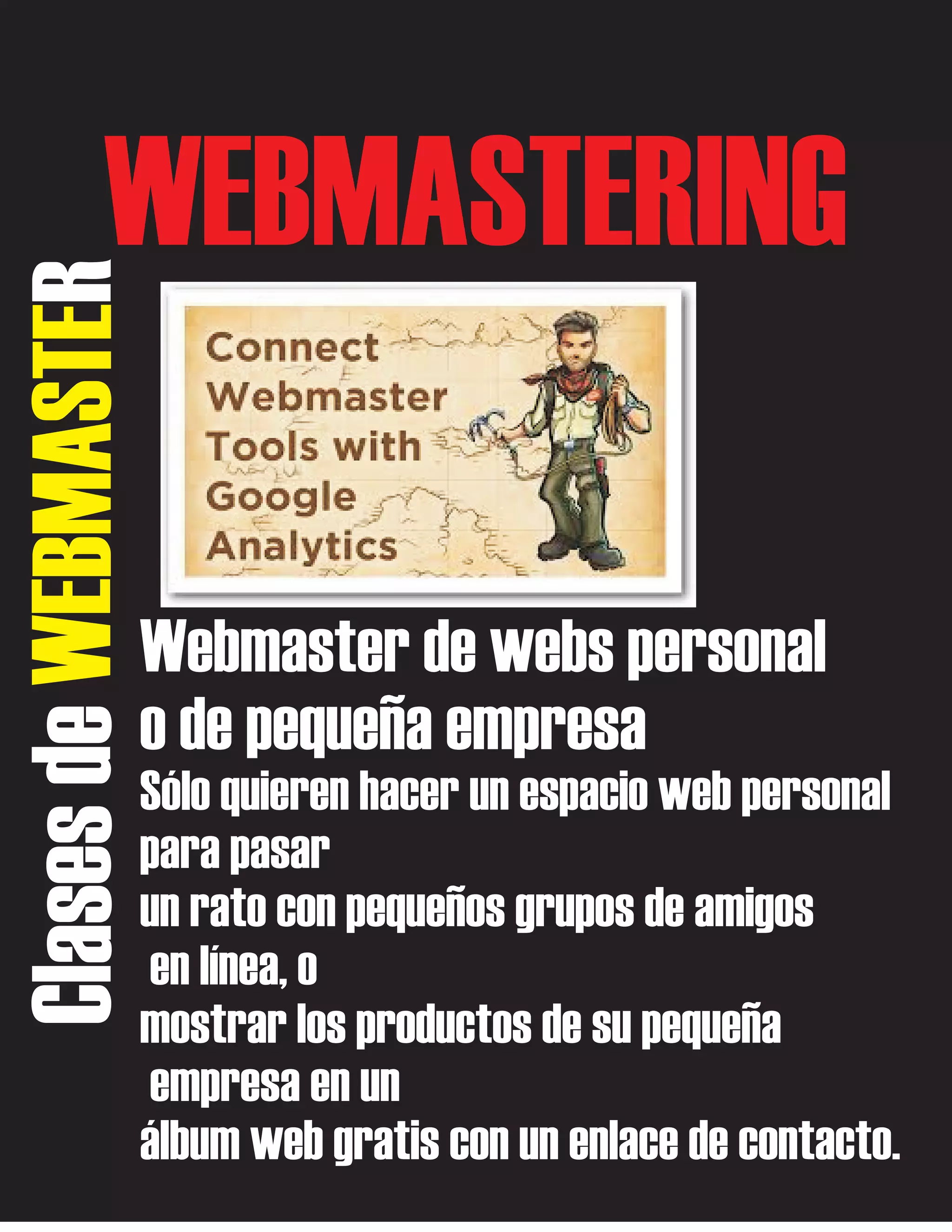 Clases de WEBMASTER

WEBMASTERING
Webmaster de webs personal
o de pequeña empresa
Sólo quieren hacer un espacio web personal
para pasar
un rato con pequeños grupos de amigos
en línea, o
mostrar los productos de su pequeña
empresa en un
álbum web gratis con un enlace de contacto.

 