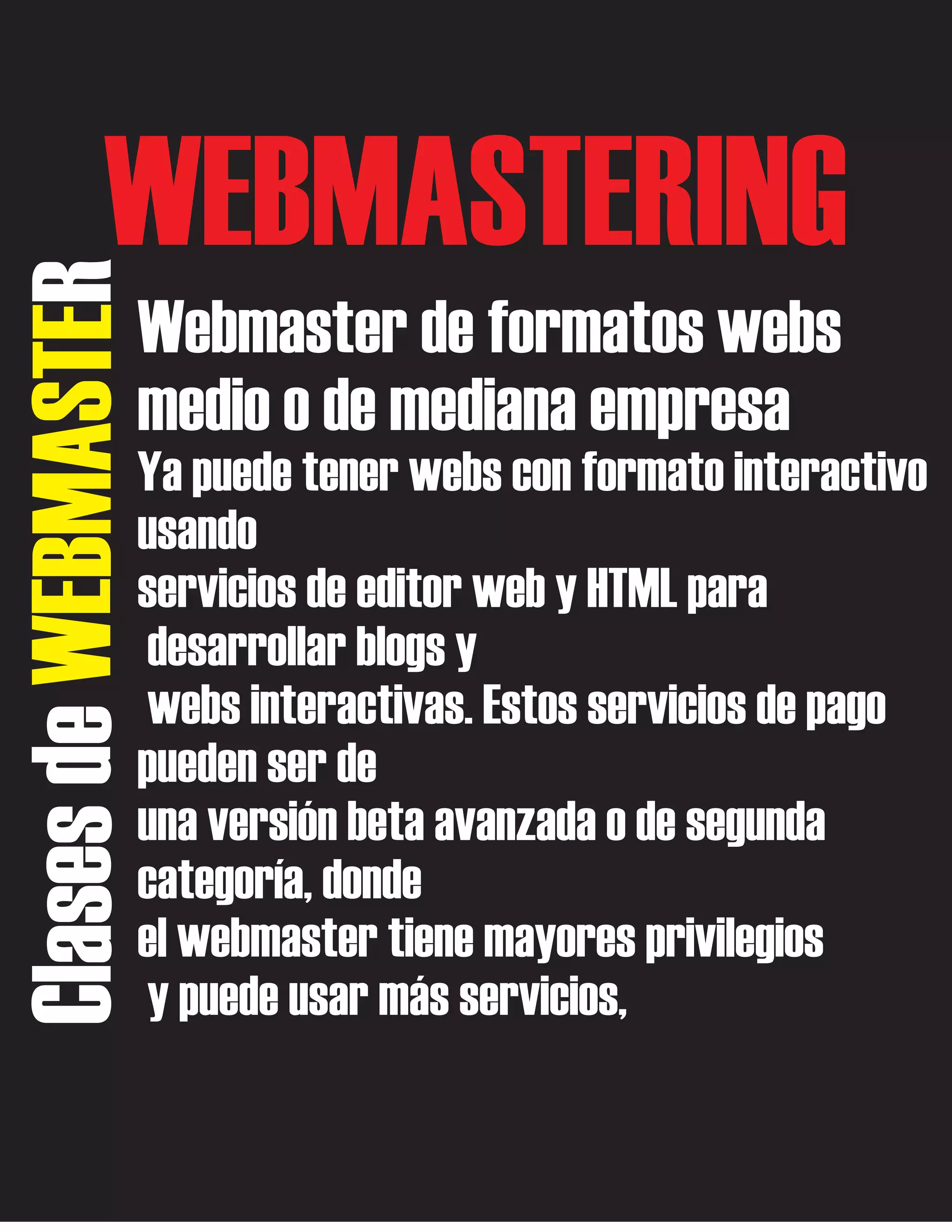 Clases de WEBMASTER

WEBMASTERING
Webmaster de formatos webs
medio o de mediana empresa
Ya puede tener webs con formato interactivo
usando
servicios de editor web y HTML para
desarrollar blogs y
webs interactivas. Estos servicios de pago
pueden ser de
una versión beta avanzada o de segunda
categoría, donde
el webmaster tiene mayores privilegios
y puede usar más servicios,

 