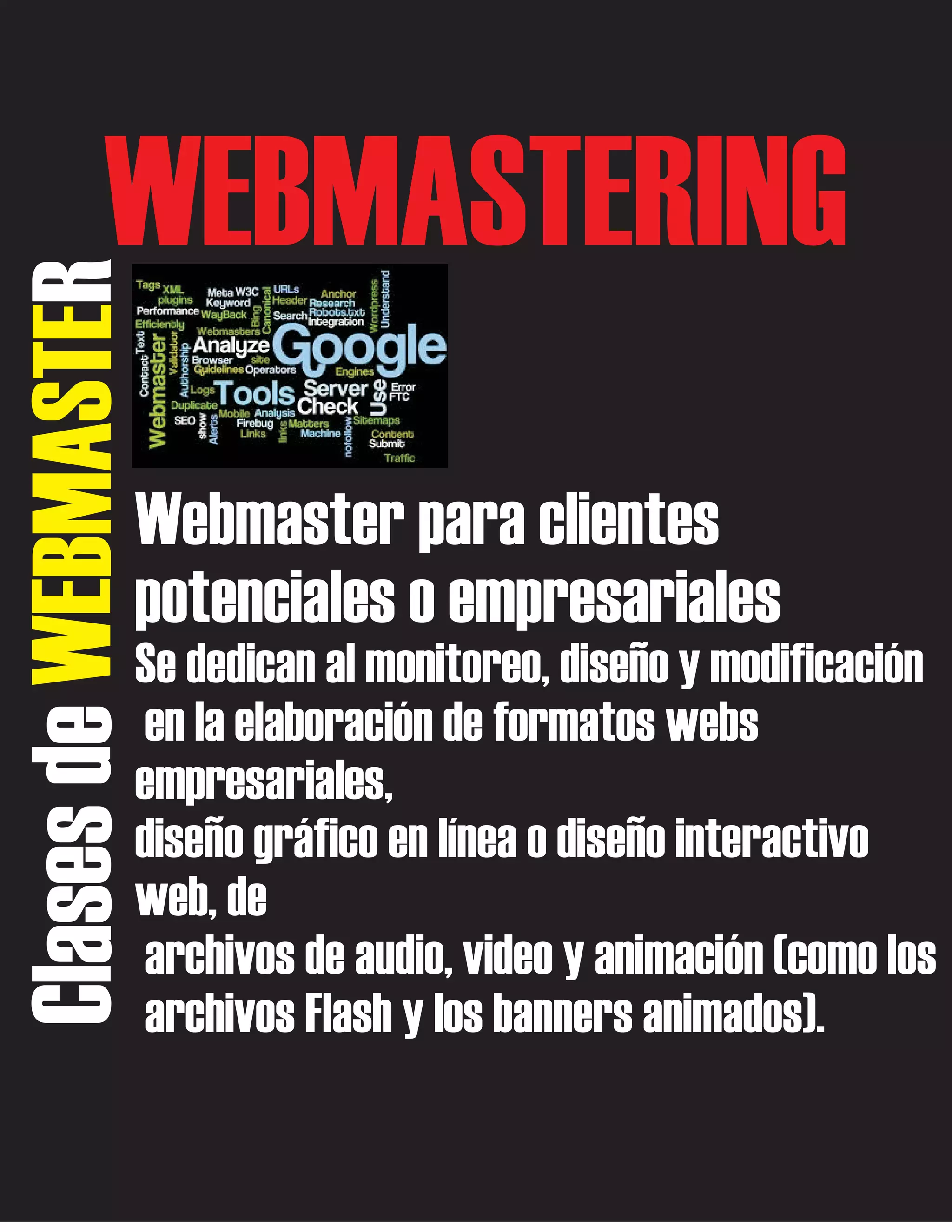 Clases de WEBMASTER

WEBMASTERING
Webmaster para clientes
potenciales o empresariales
Se dedican al monitoreo, diseño y modificación
en la elaboración de formatos webs
empresariales,
diseño gráfico en línea o diseño interactivo
web, de
archivos de audio, video y animación (como los
archivos Flash y los banners animados).

 